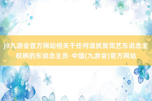 j9九游会官方网站但关于任何滋扰我司艺东说念主权柄的东说念主员-中国(九游会)官方网站