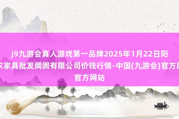 j9九游会真人游戏第一品牌2025年1月22日阳泉农家具批发阛阓有限公司价钱行情-中国(九游会)官方网站