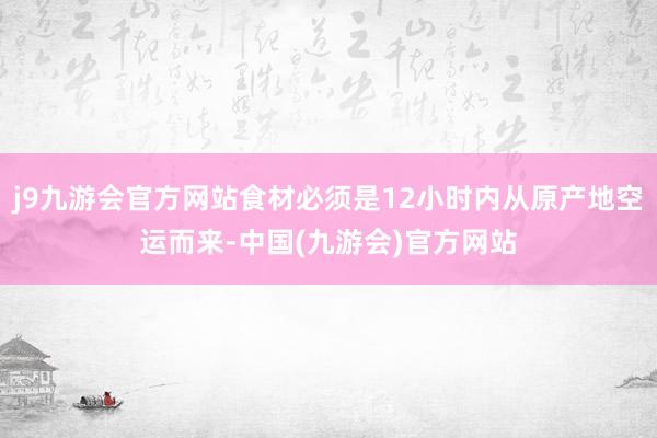 j9九游会官方网站食材必须是12小时内从原产地空运而来-中国(九游会)官方网站