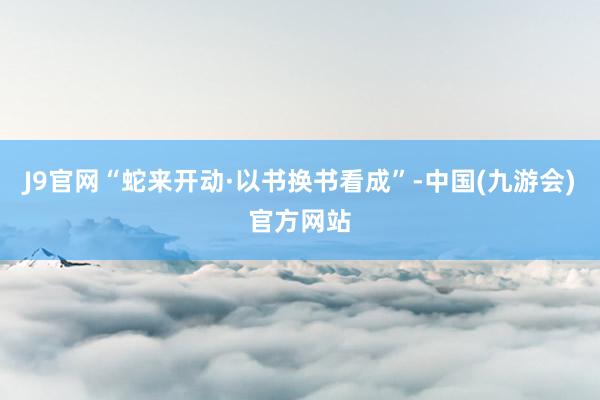 J9官网“蛇来开动·以书换书看成”-中国(九游会)官方网站