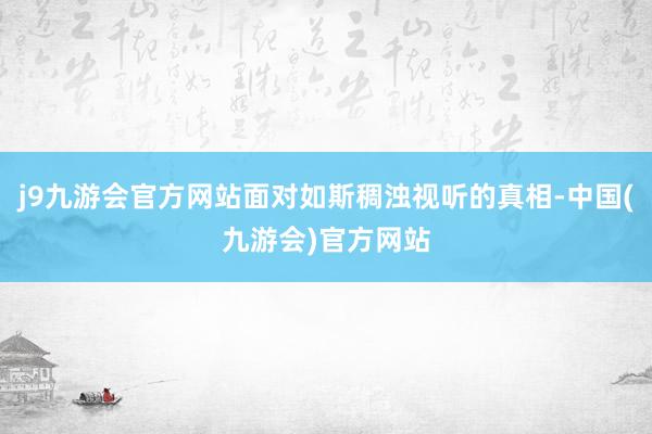 j9九游会官方网站面对如斯稠浊视听的真相-中国(九游会)官方网站