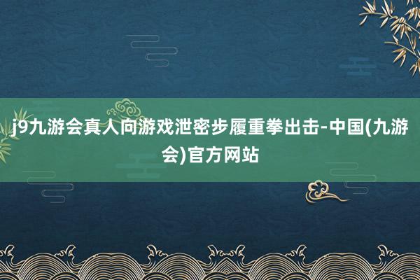 j9九游会真人向游戏泄密步履重拳出击-中国(九游会)官方网站