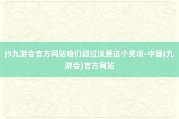 j9九游会官方网站咱们超过深爱这个奖项-中国(九游会)官方网站