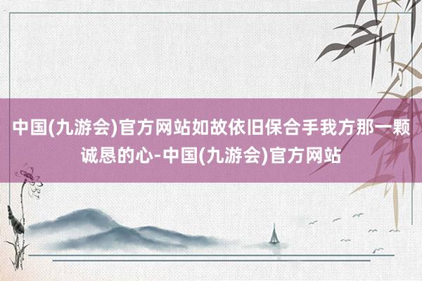 中国(九游会)官方网站如故依旧保合手我方那一颗诚恳的心-中国(九游会)官方网站