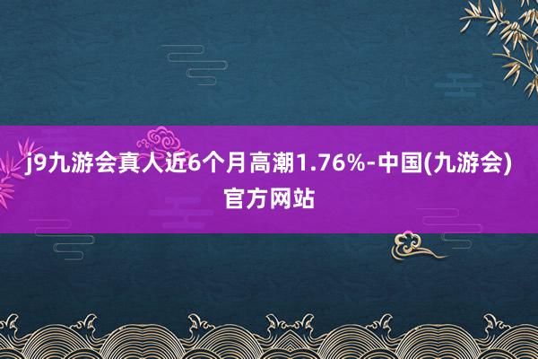 j9九游会真人近6个月高潮1.76%-中国(九游会)官方网站