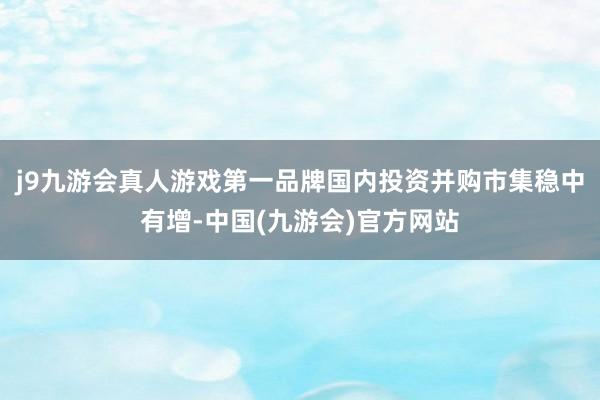 j9九游会真人游戏第一品牌国内投资并购市集稳中有增-中国(九游会)官方网站