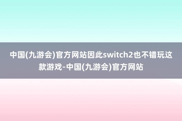 中国(九游会)官方网站因此switch2也不错玩这款游戏-中国(九游会)官方网站