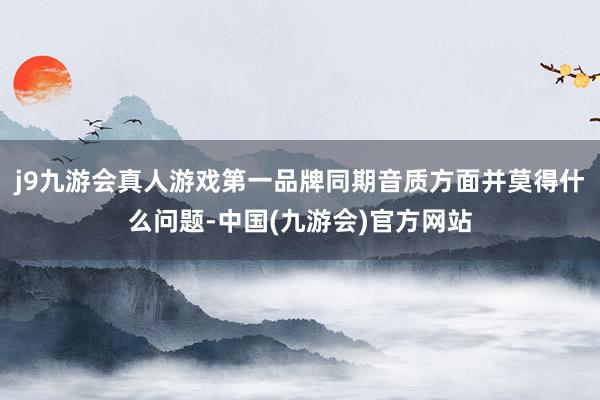 j9九游会真人游戏第一品牌同期音质方面并莫得什么问题-中国(九游会)官方网站