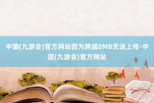中国(九游会)官方网站因为跨越8MB无法上传-中国(九游会)官方网站