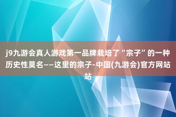 j9九游会真人游戏第一品牌栽培了“宗子”的一种历史性莫名——这里的宗子-中国(九游会)官方网站